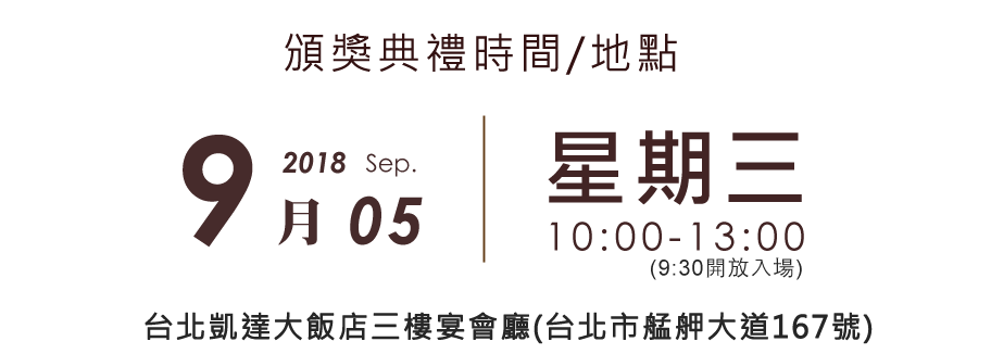 2018 頒獎典禮時間/地點 2018/09/05(三)上午10：00-13：00 台北凱達大飯店三樓宴會廳(台北市艋舺大道167號)